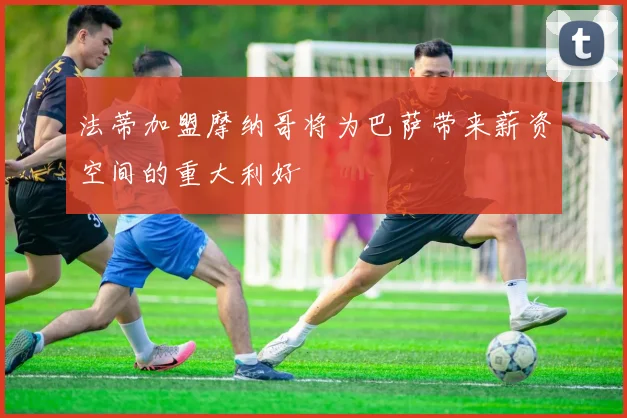 法蒂加盟摩纳哥将为巴萨带来薪资空间的重大利好