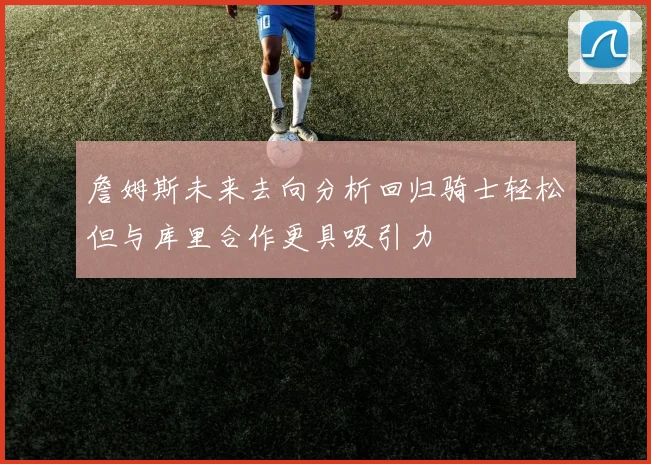 詹姆斯未来去向分析回归骑士轻松但与库里合作更具吸引力