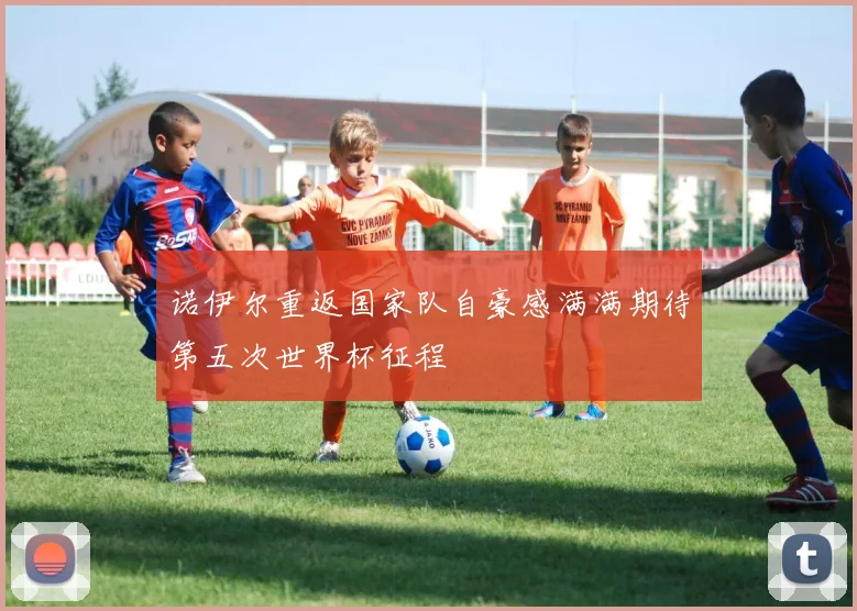 诺伊尔重返国家队自豪感满满期待第五次世界杯征程