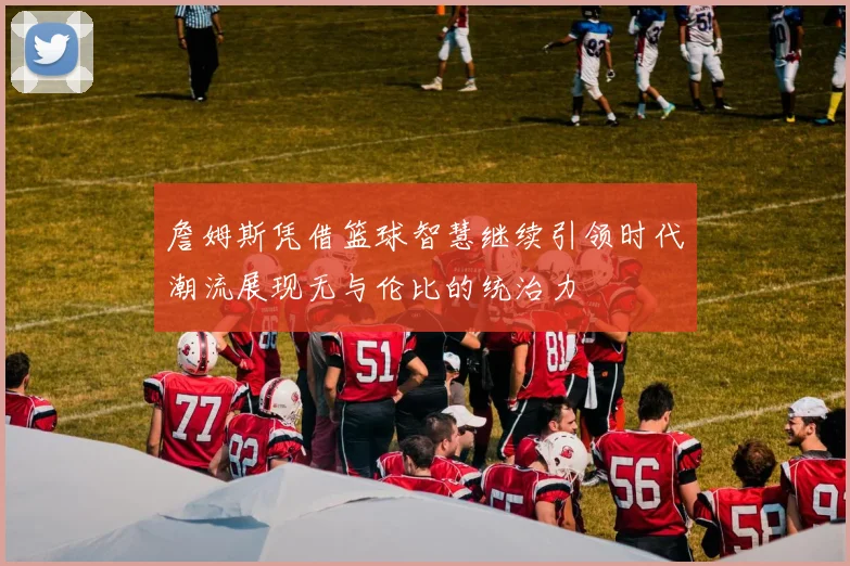 詹姆斯凭借篮球智慧继续引领时代潮流展现无与伦比的统治力