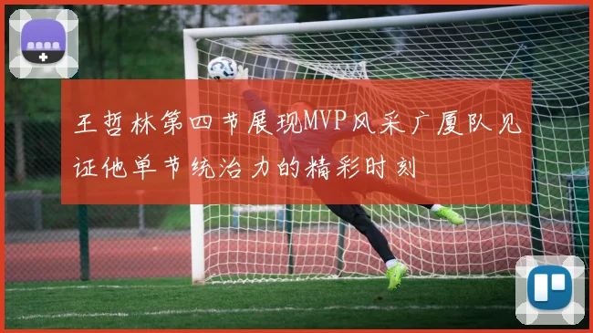 王哲林第四节展现MVP风采广厦队见证他单节统治力的精彩时刻