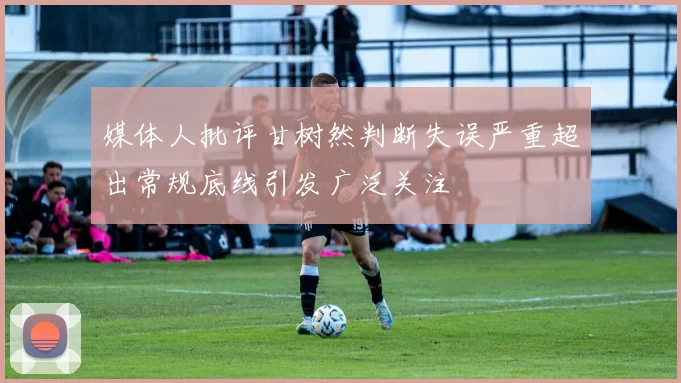 媒体人批评甘树然判断失误严重超出常规底线引发广泛关注