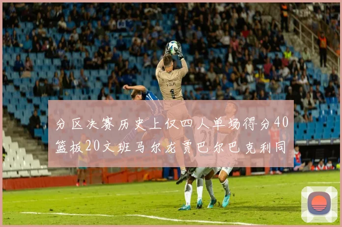 分区决赛历史上仅四人单场得分40篮板20文班马尔龙贾巴尔巴克利同台竞技
