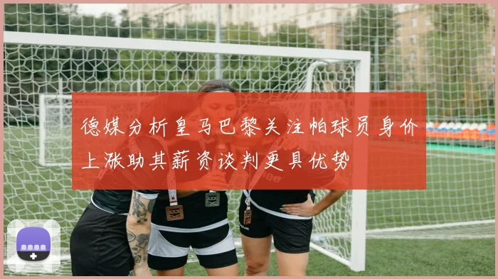 德媒分析皇马巴黎关注帕球员身价上涨助其薪资谈判更具优势
