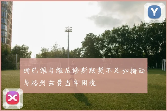姆巴佩与维尼修斯默契不足如梅西与格列兹曼当年困境