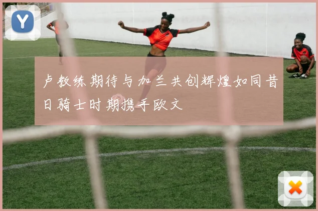 卢教练期待与加兰共创辉煌如同昔日骑士时期携手欧文