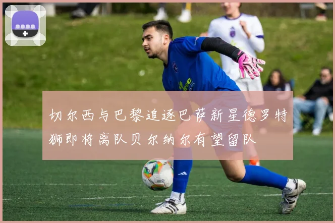 切尔西与巴黎追逐巴萨新星德罗特狮即将离队贝尔纳尔有望留队